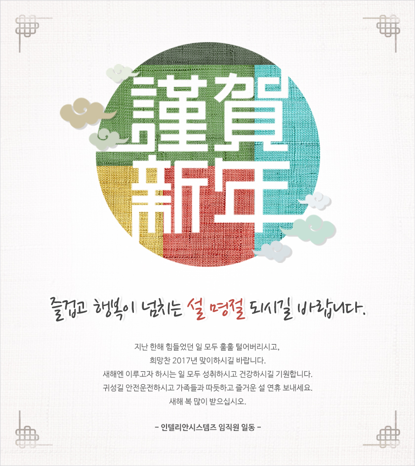 지난 한해 힘들었던 일 모두 훌훌 털어버리시고,
희망찬 2017년 맞이하시길 바랍니다.
새해엔 이루고자 하시는 일 모두 성취하시고 건강하시길 기원합니다.
귀성길 안전운전하시고 가족들과 따듯하고 즐거운 설 연휴 보내세요.
새해 복 많이 받으십시오.- 인텔리안시스템즈 임직원 일동 -